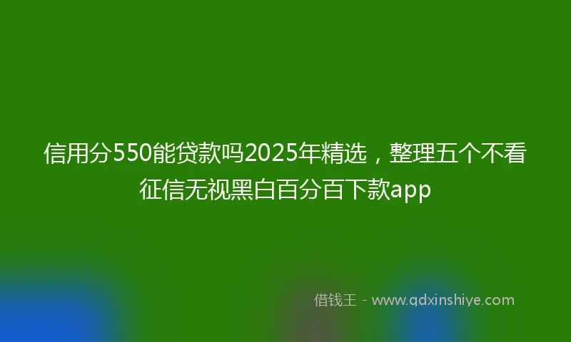 信用分550能贷款吗2025年精选，整理五个不看征信无视黑白百分百下款app
