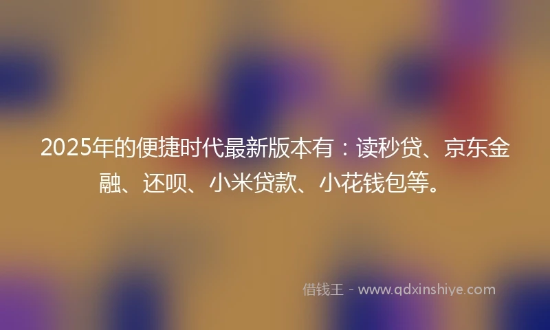 2025年的便捷时代最新版本有：读秒贷、京东金融、还呗、小米贷款、小花钱包等。