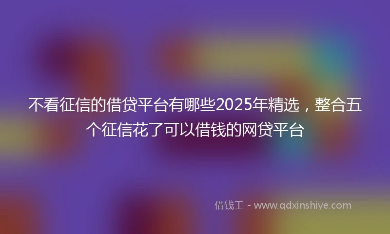 不看征信的借贷平台有哪些2025年精选，整合五个征信花了可以借钱的网贷平台