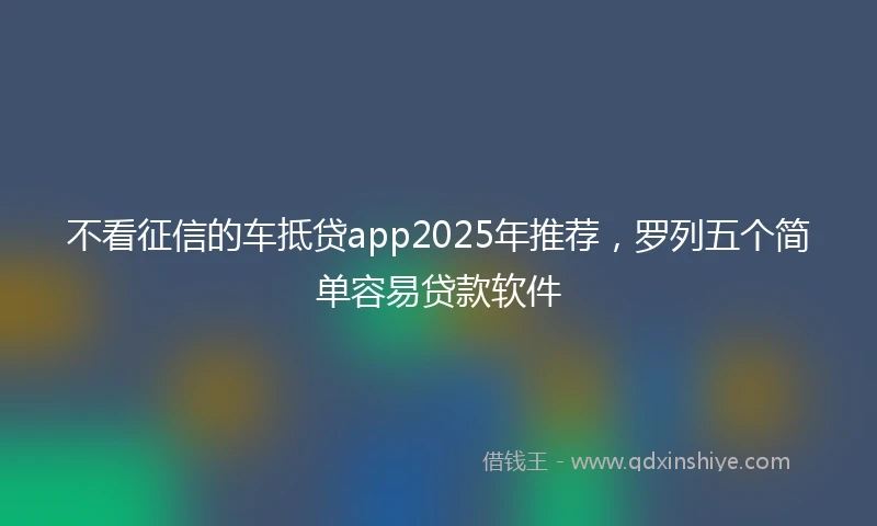 不看征信的车抵贷app2025年推荐，罗列五个简单容易贷款软件
