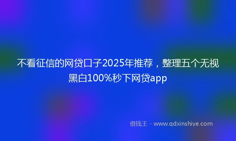 不看征信的网贷口子2025年推荐，整理五个无视黑白100%秒下网贷app