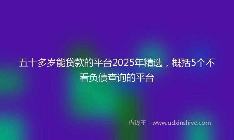五十多岁能贷款的平台2025年精选，概括5个不看负债查询的平台