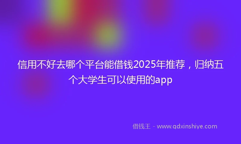 信用不好去哪个平台能借钱2025年推荐，归纳五个大学生可以使用的app