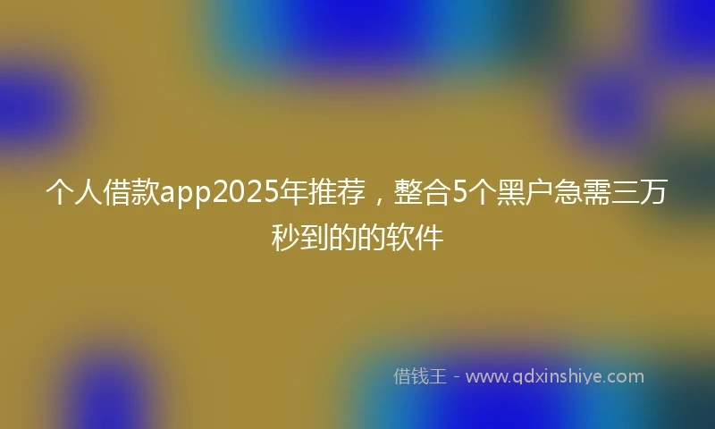 个人借款app2025年推荐,整合5个黑户急需三万秒到的的软件