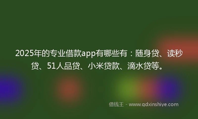 2025年的专业借款app有哪些有：随身贷、读秒贷、51人品贷、小米贷款、滴水贷等。
