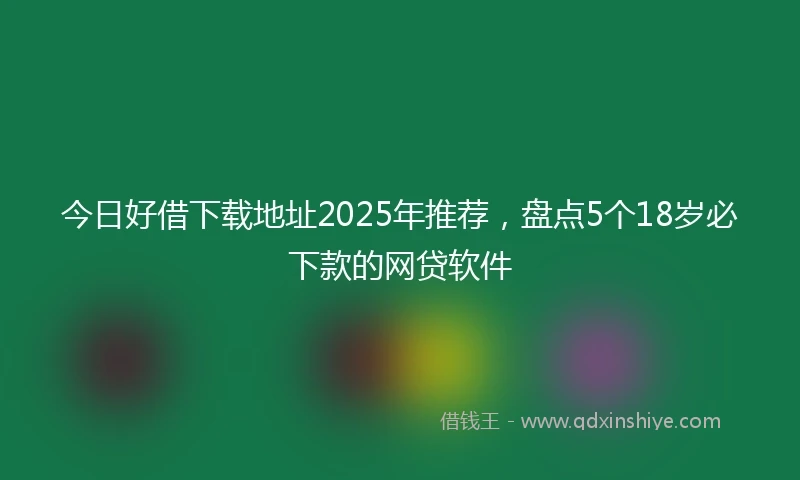 今日好借下载地址2025年推荐，盘点5个18岁必下款的网贷软件