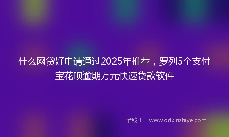 什么网贷好申请通过2025年推荐，罗列5个支付宝花呗逾期万元快速贷款软件