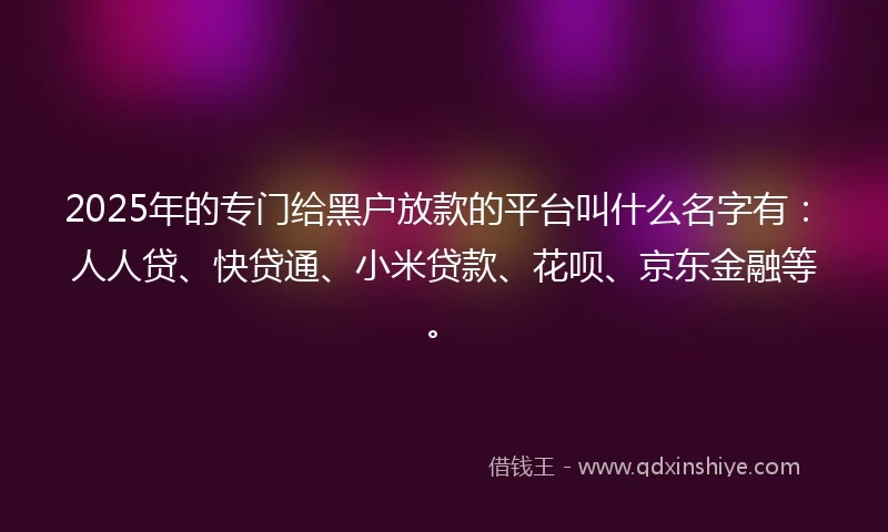 2025年的专门给黑户放款的平台叫什么名字有：人人贷、快贷通、小米贷款、花呗、京东金融等。