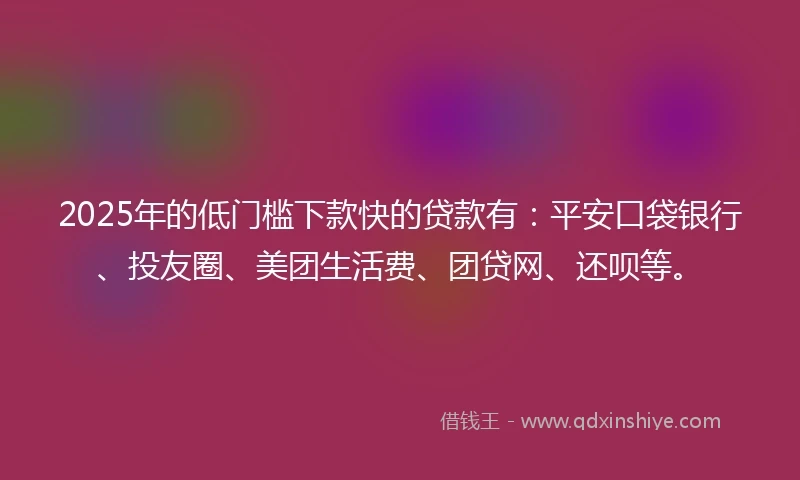 2025年的低门槛下款快的贷款有：平安口袋银行、投友圈、美团生活费、团贷网、还呗等。