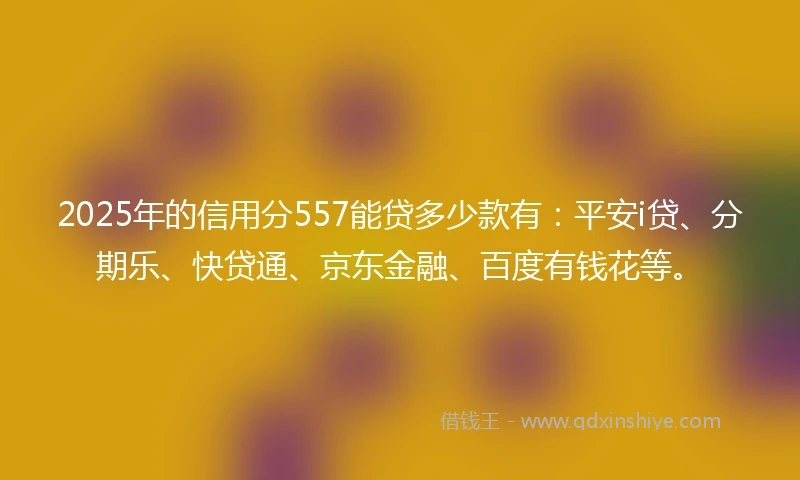 2025年的信用分557能贷多少款有：平安i贷、分期乐、快贷通、京东金融、百度有钱花等。