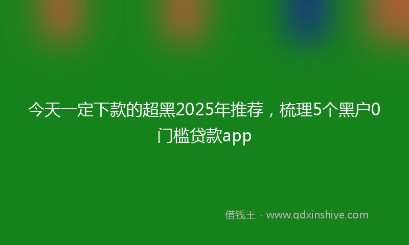 今天一定下款的超黑2025年推荐，梳理5个黑户0门槛贷款app