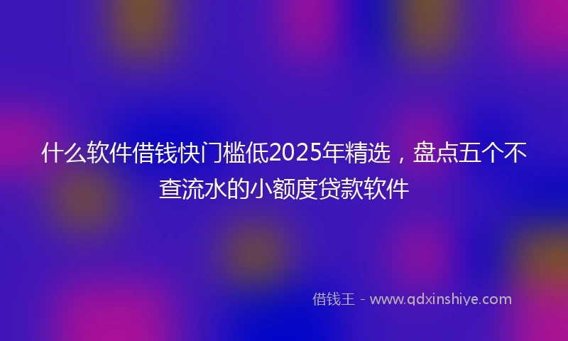 什么软件借钱快门槛低2025年精选，盘点五个不查流水的小额度贷款软件