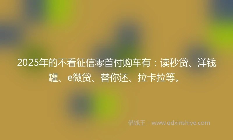 2025年的不看征信零首付购车有：读秒贷、洋钱罐、e微贷、替你还、拉卡拉等。