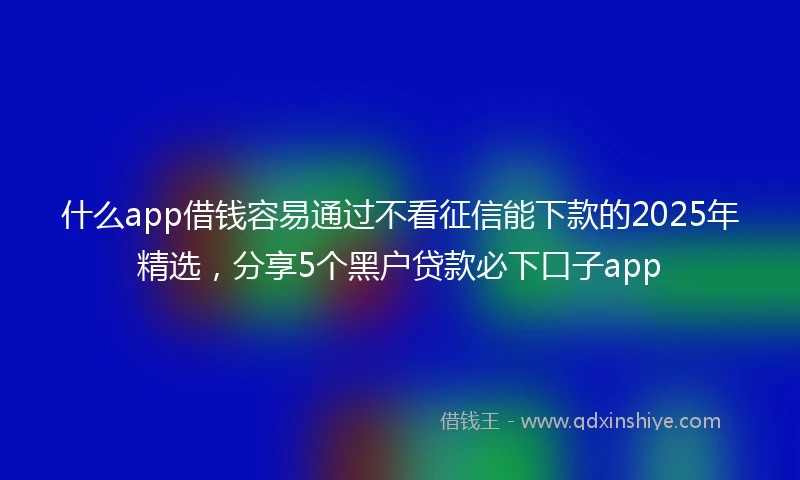 什么app借钱容易通过不看征信能下款的2025年精选，分享5个黑户贷款必下口子app