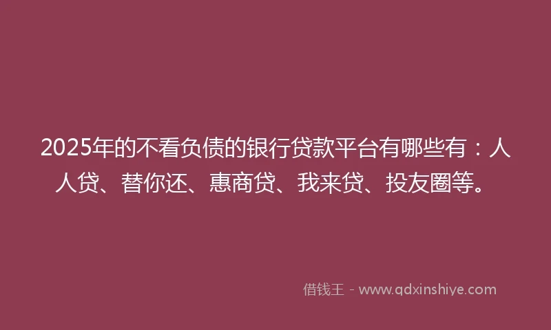 2025年的不看负债的银行贷款平台有哪些有：人人贷、替你还、惠商贷、我来贷、投友圈等。