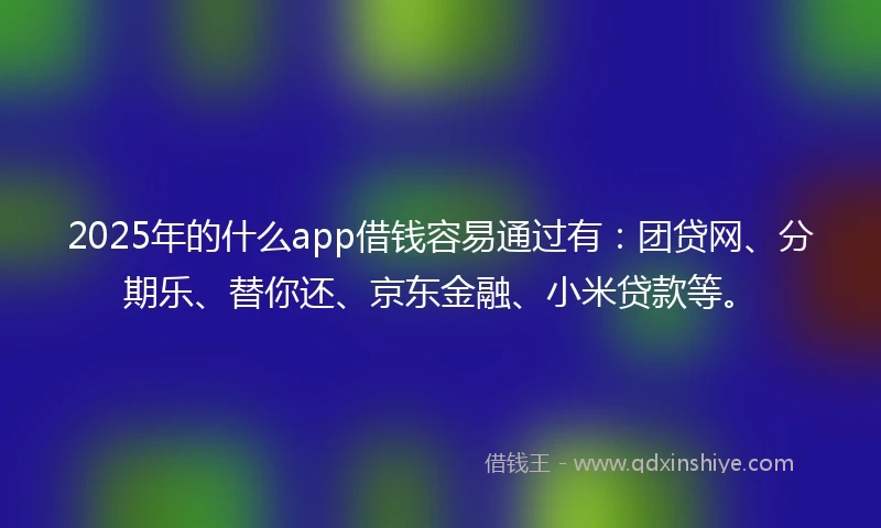 2025年的什么app借钱容易通过有：团贷网、分期乐、替你还、京东金融、小米贷款等。