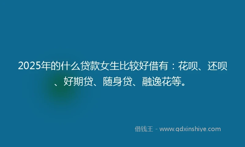 2025年的什么贷款女生比较好借有：花呗、还呗、好期贷、随身贷、融逸花等。
