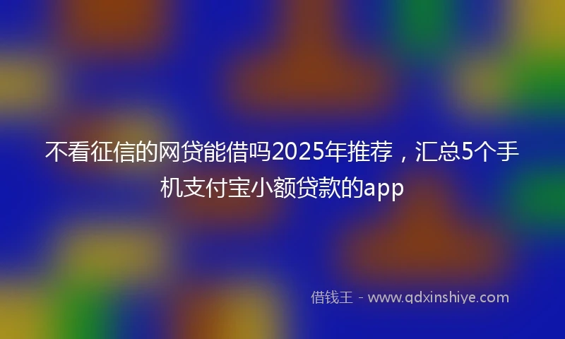 不看征信的网贷能借吗2025年推荐，汇总5个手机支付宝小额贷款的app
