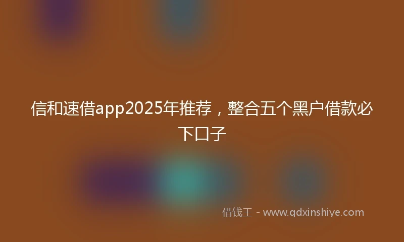 信和速借app2025年推荐，整合五个黑户借款必下口子