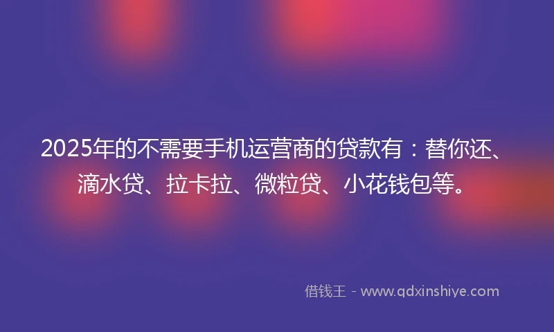 2025年的不需要手机运营商的贷款有：替你还、滴水贷、拉卡拉、微粒贷、小花钱包等。