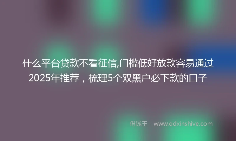 什么平台贷款不看征信,门槛低好放款容易通过2025年推荐，梳理5个双黑户必下款的口子