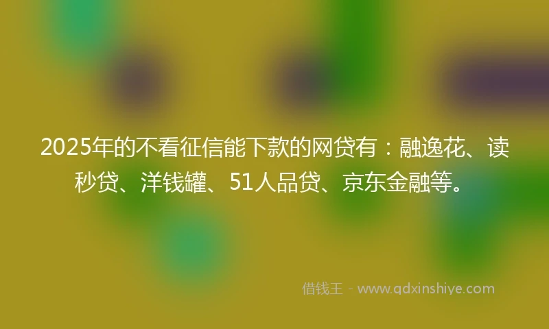 2025年的不看征信能下款的网贷有：融逸花、读秒贷、洋钱罐、51人品贷、京东金融等。