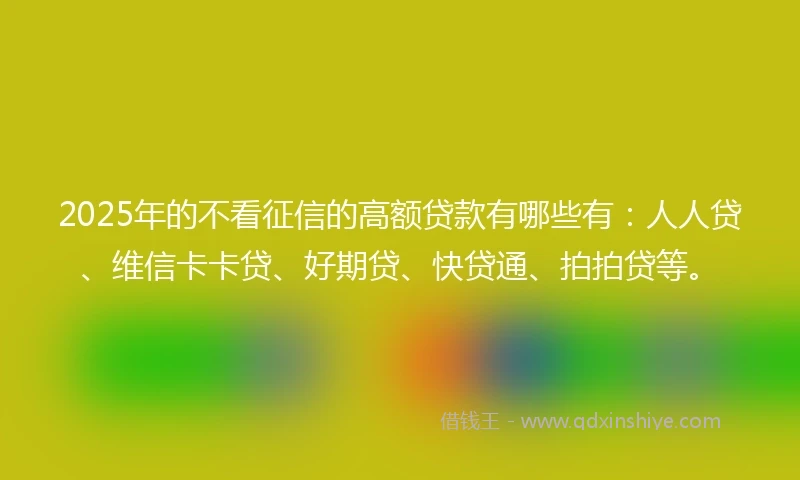 2025年的不看征信的高额贷款有哪些有：人人贷、维信卡卡贷、好期贷、快贷通、拍拍贷等。