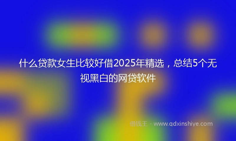 什么贷款女生比较好借2025年精选，总结5个无视黑白的网贷软件