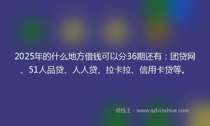 2025年的什么地方借钱可以分36期还有：团贷网、51人品贷、人人贷、拉卡拉、信用卡贷等。