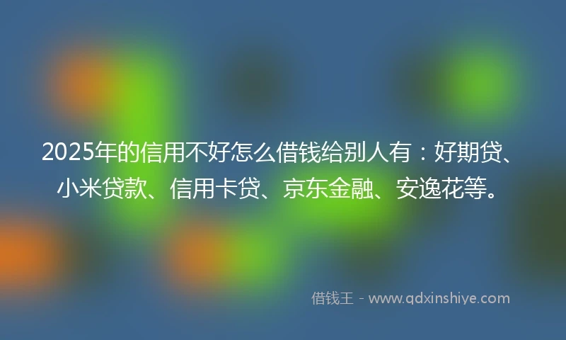 2025年的信用不好怎么借钱给别人有：好期贷、小米贷款、信用卡贷、京东金融、安逸花等。
