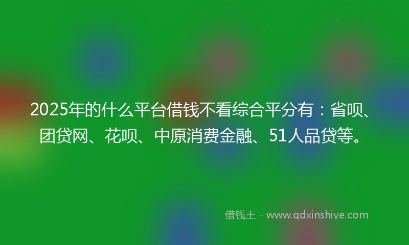 2025年的什么平台借钱不看综合平分有：省呗、团贷网、花呗、中原消费金融、51人品贷等。