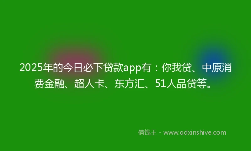 2025年的今日必下贷款app有：你我贷、中原消费金融、超人卡、东方汇、51人品贷等。