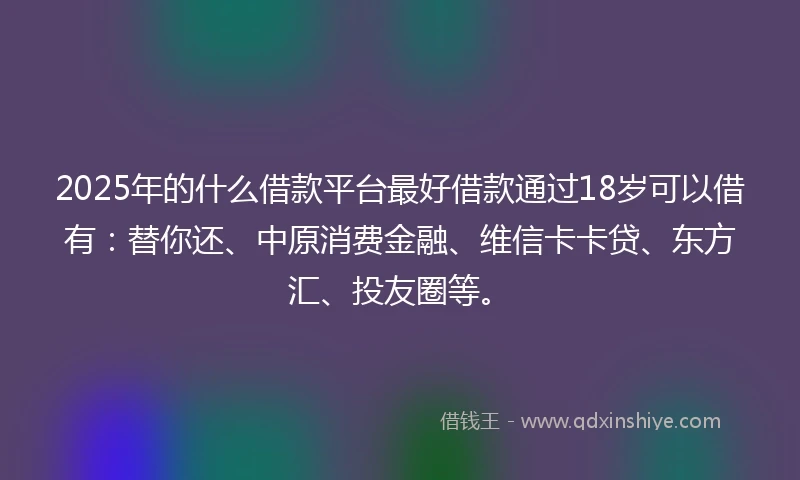 2025年的什么借款平台最好借款通过18岁可以借有：替你还、中原消费金融、维信卡卡贷、东方汇、投友圈等。