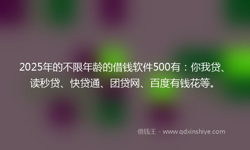 2025年的不限年龄的借钱软件500有：你我贷、读秒贷、快贷通、团贷网、百度有钱花等。