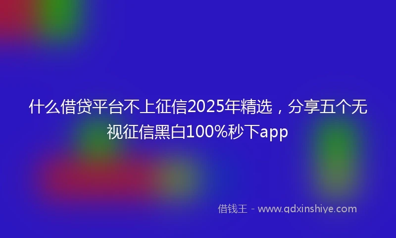 什么借贷平台不上征信2025年精选，分享五个无视征信黑白100%秒下app