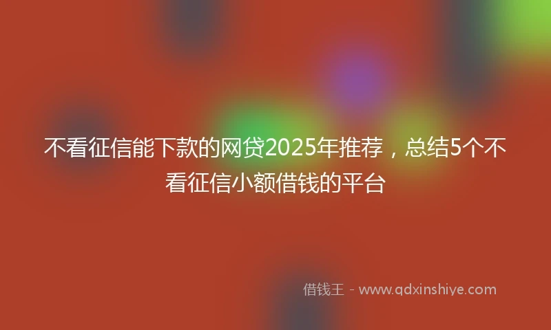 不看征信能下款的网贷2025年推荐，总结5个不看征信小额借钱的平台