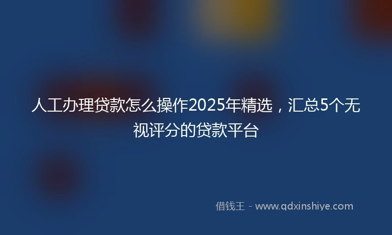 人工办理贷款怎么操作2025年精选，汇总5个无视评分的贷款平台