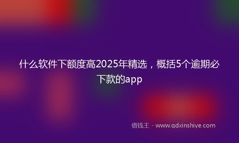什么软件下额度高2025年精选，概括5个逾期必下款的app