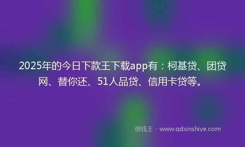 2025年的今日下款王下载app有：柯基贷、团贷网、替你还、51人品贷、信用卡贷等。