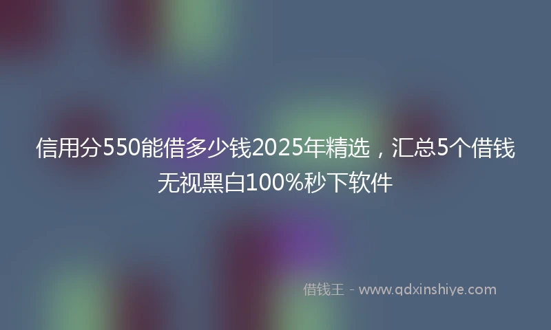 信用分550能借多少钱2025年精选，汇总5个借钱无视黑白100%秒下软件