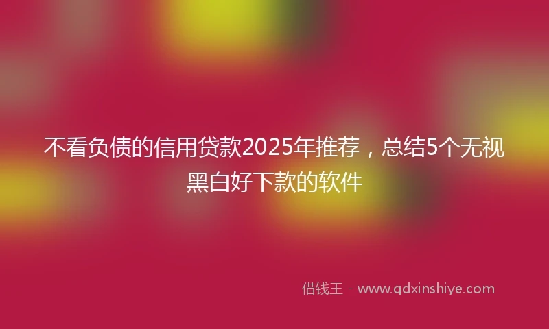 不看负债的信用贷款2025年推荐，总结5个无视黑白好下款的软件