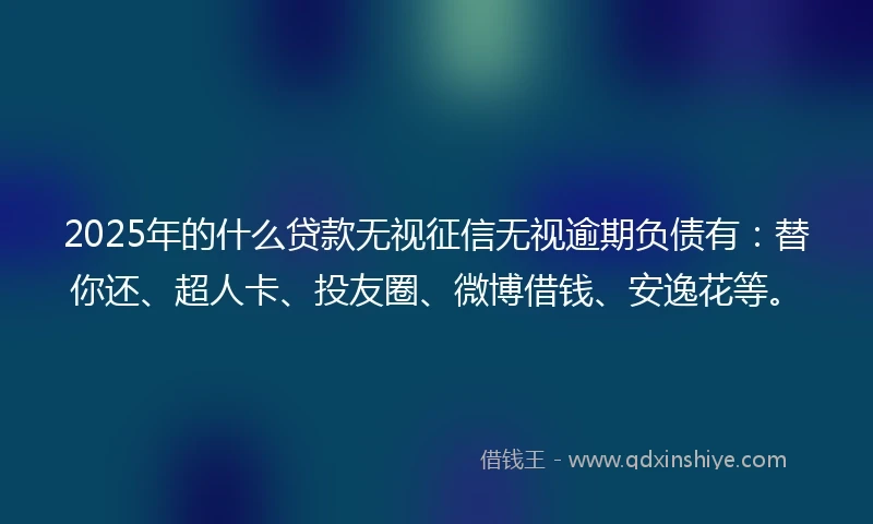 2025年的什么贷款无视征信无视逾期负债有：替你还、超人卡、投友圈、微博借钱、安逸花等。