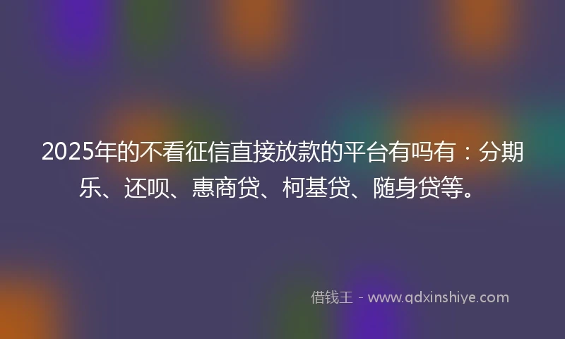 2025年的不看征信直接放款的平台有吗有：分期乐、还呗、惠商贷、柯基贷、随身贷等。