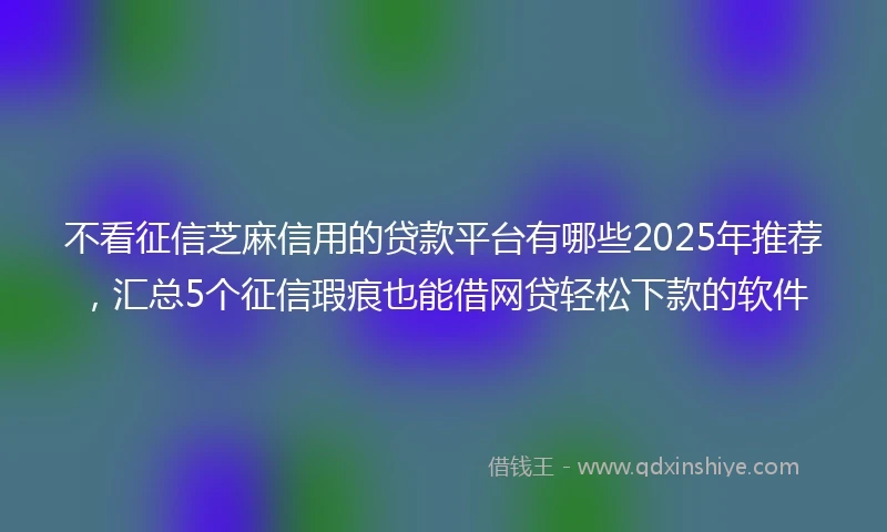 不看征信芝麻信用的贷款平台有哪些2025年推荐，汇总5个征信瑕疵也能借网贷轻松下款的软件