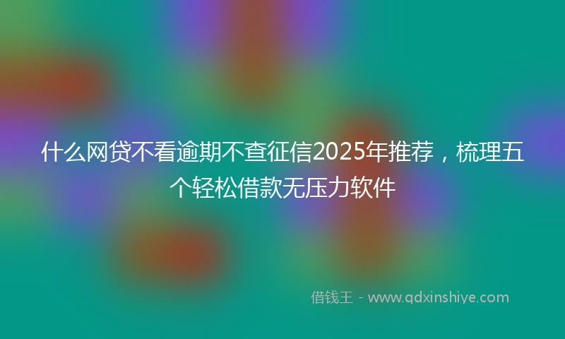 什么网贷不看逾期不查征信2025年推荐，梳理五个轻松借款无压力软件