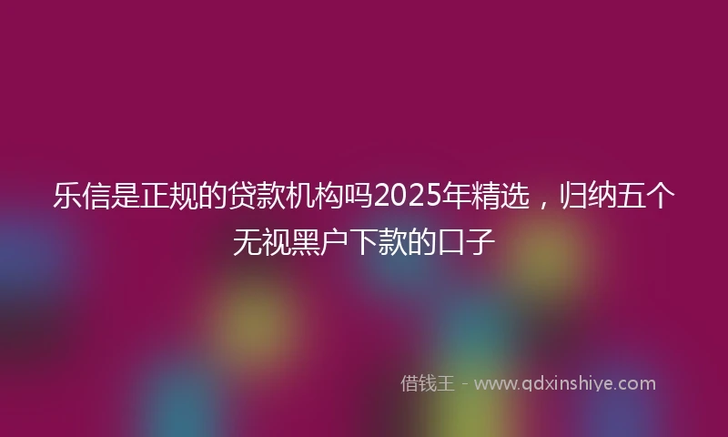 乐信是正规的贷款机构吗2025年精选，归纳五个无视黑户下款的口子