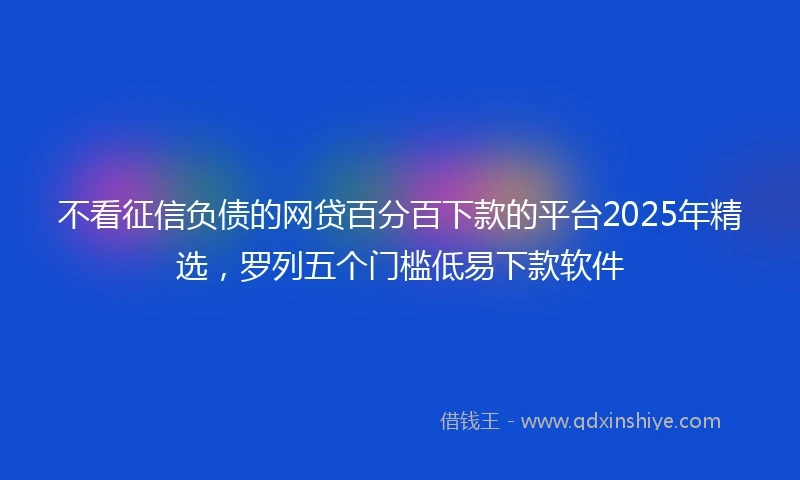 不看征信负债的网贷百分百下款的平台2025年精选，罗列五个门槛低易下款软件