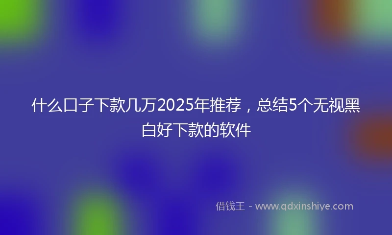 什么口子下款几万2025年推荐，总结5个无视黑白好下款的软件
