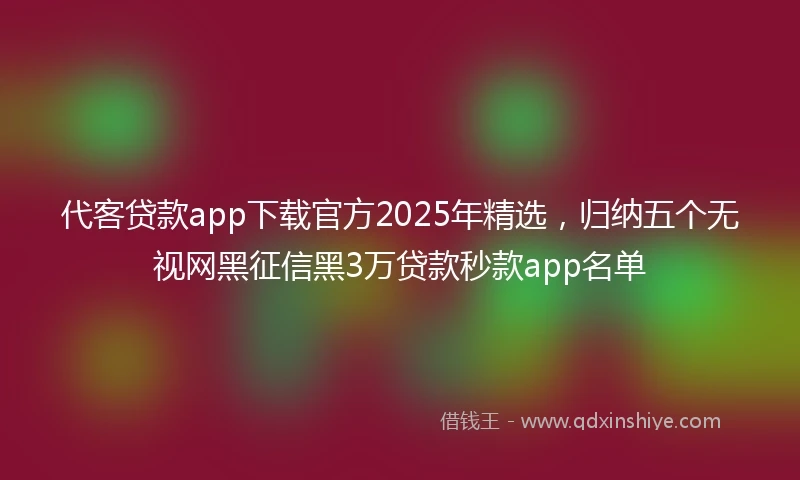代客贷款app下载官方2025年精选，归纳五个无视网黑征信黑3万贷款秒款app名单