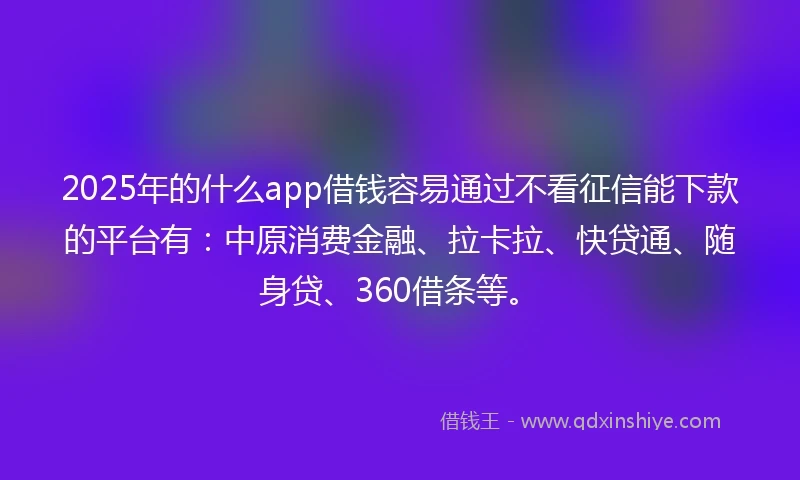2025年的什么app借钱容易通过不看征信能下款的平台有：中原消费金融、拉卡拉、快贷通、随身贷、360借条等。